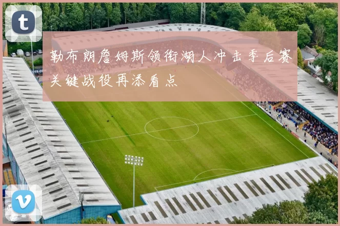 勒布朗詹姆斯领衔湖人冲击季后赛关键战役再添看点