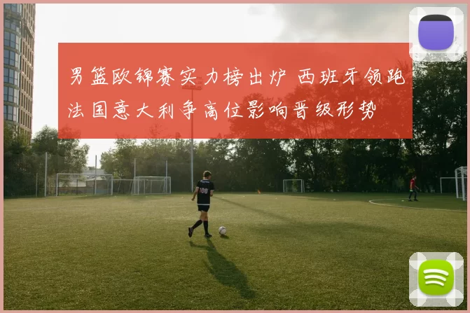 男篮欧锦赛实力榜出炉 西班牙领跑法国意大利争高位影响晋级形势