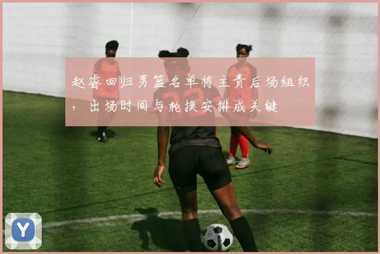 赵睿回归男篮名单将主责后场组织，出场时间与轮换安排成关键