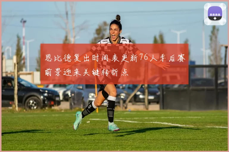恩比德复出时间表更新76人季后赛前景迎来关键转折点
