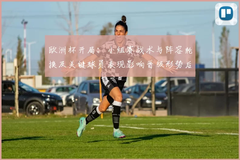 欧洲杯开局：小组赛战术与阵容轮换及关键球员表现影响晋级形势后续看点