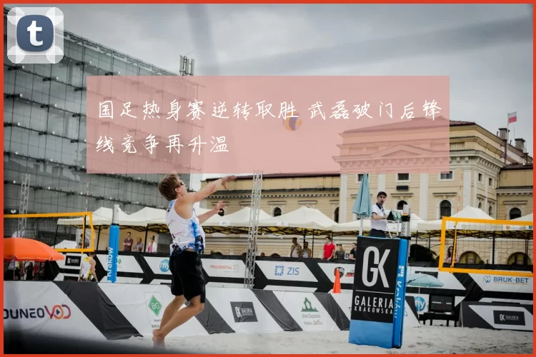 国足热身赛逆转取胜 武磊破门后锋线竞争再升温