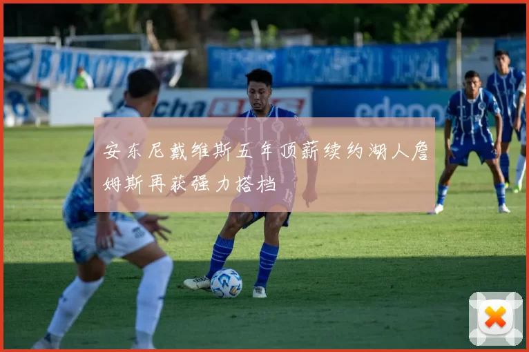 安东尼戴维斯五年顶薪续约湖人詹姆斯再获强力搭档