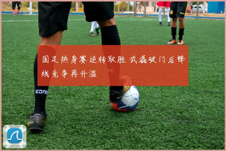 国足热身赛逆转取胜 武磊破门后锋线竞争再升温