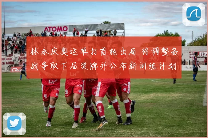 林永庆奥运单打首轮出局 将调整备战争取下届奖牌并公布新训练计划