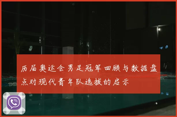 历届奥运会男足冠军回顾与数据盘点对现代青年队选拔的启示