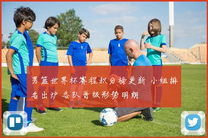 男篮世界杯赛程积分榜更新 小组排名出炉 各队晋级形势明朗