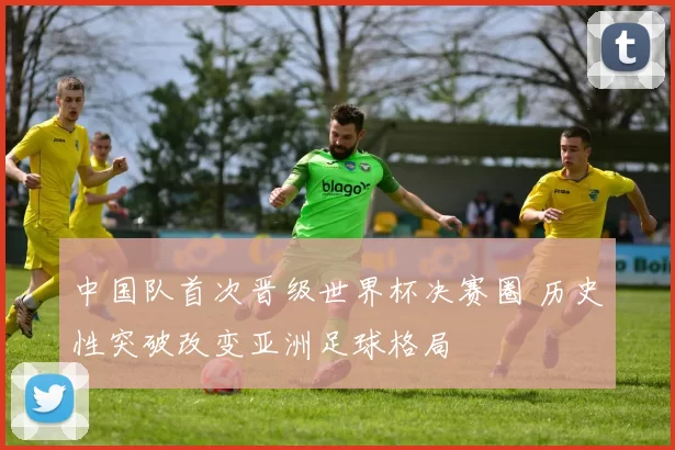 中国队首次晋级世界杯决赛圈 历史性突破改变亚洲足球格局