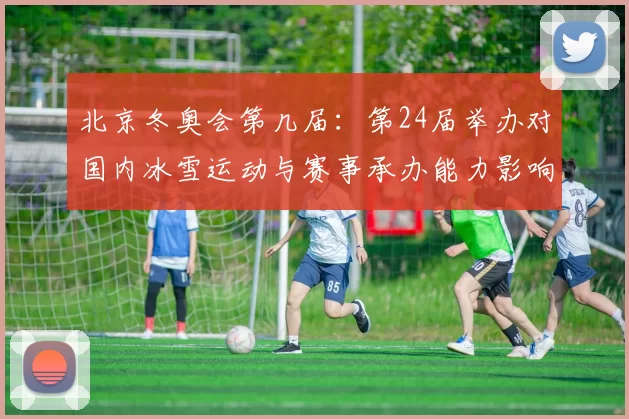 北京冬奥会第几届：第24届举办对国内冰雪运动与赛事承办能力影响解析