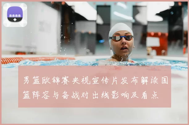 男篮欧锦赛央视宣传片发布解读国篮阵容与备战对出线影响及看点