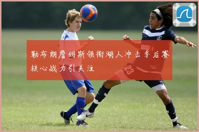 勒布朗詹姆斯领衔湖人冲击季后赛核心战力引关注