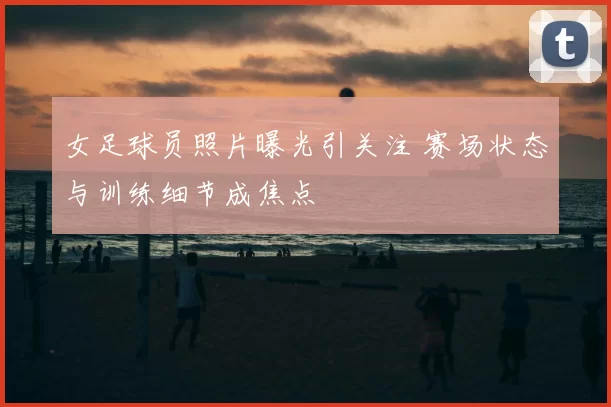 女足球员照片曝光引关注 赛场状态与训练细节成焦点