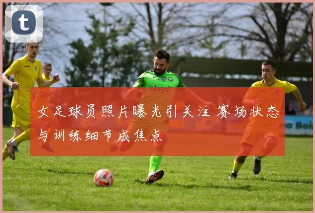 女足球员照片曝光引关注 赛场状态与训练细节成焦点