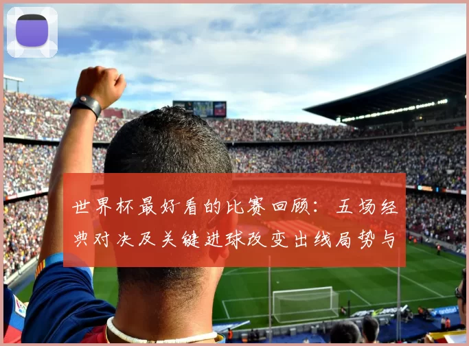 世界杯最好看的比赛回顾:五场经典对决及关键进球改变出线局势与看点