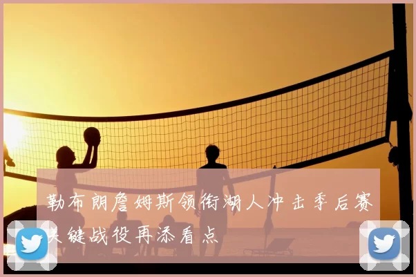 勒布朗詹姆斯领衔湖人冲击季后赛关键战役再添看点