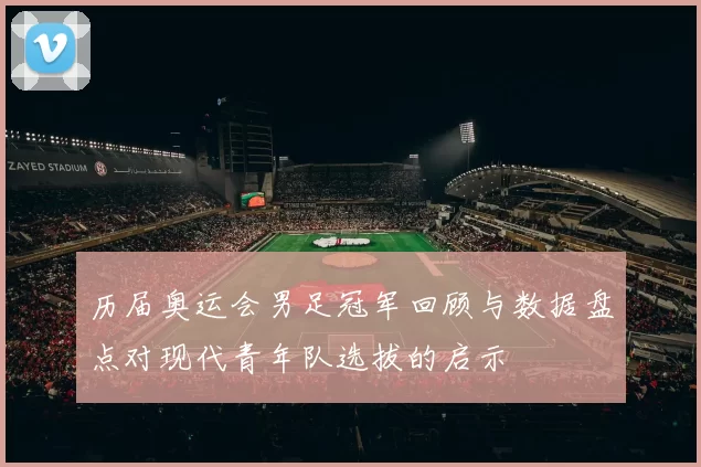 历届奥运会男足冠军回顾与数据盘点对现代青年队选拔的启示