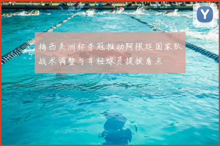 梅西美洲杯夺冠推动阿根廷国家队战术调整与年轻球员提拔看点