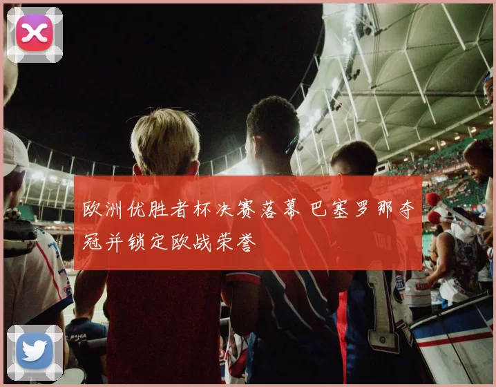 欧洲优胜者杯决赛落幕 巴塞罗那夺冠并锁定欧战荣誉