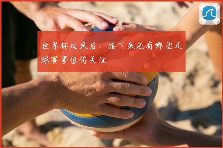 世界杯结束后,接下来还有哪些足球赛事值得关注