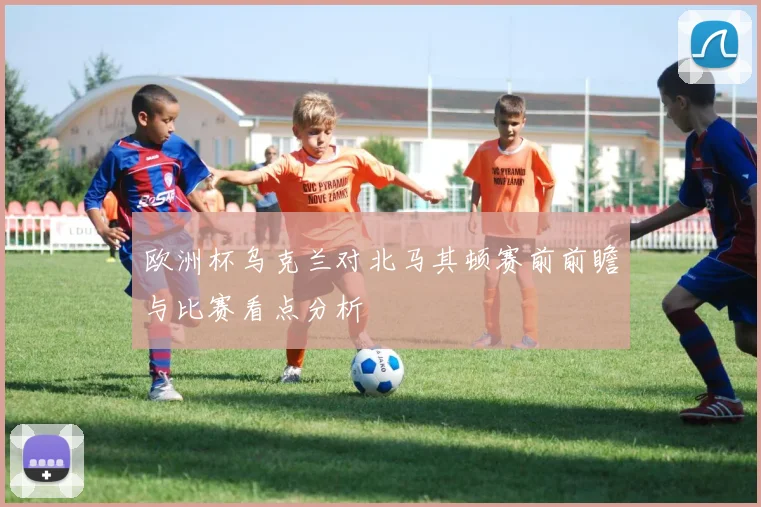 欧洲杯乌克兰对北马其顿赛前前瞻与比赛看点分析