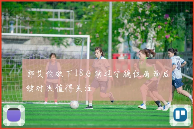 郭艾伦砍下18分助辽宁稳住局面后续对决值得关注