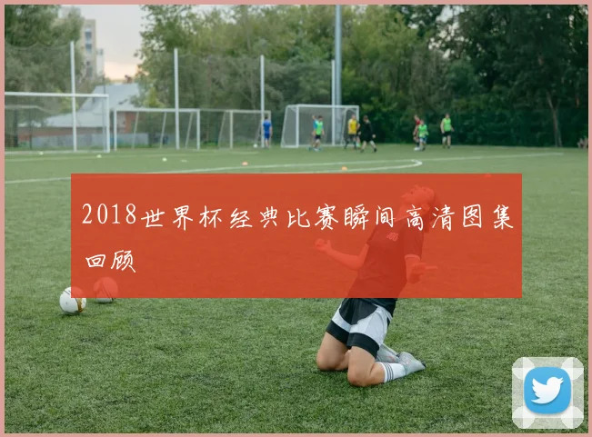 2018世界杯经典比赛瞬间高清图集回顾