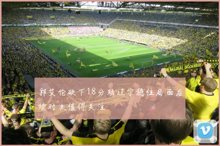 郭艾伦砍下18分助辽宁稳住局面后续对决值得关注