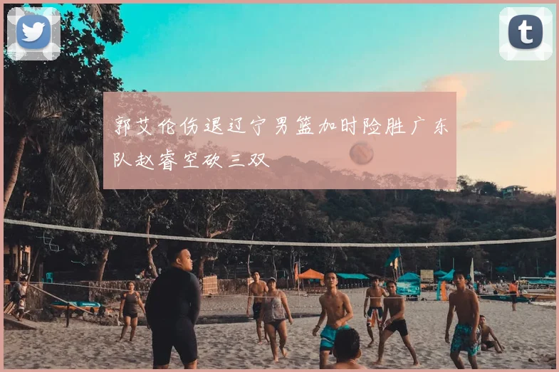 郭艾伦伤退辽宁男篮加时险胜广东队赵睿空砍三双