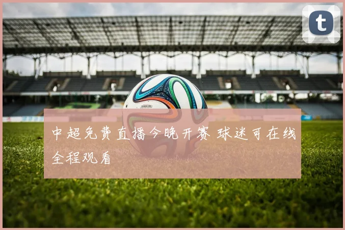 中超免费直播今晚开赛 球迷可在线全程观看