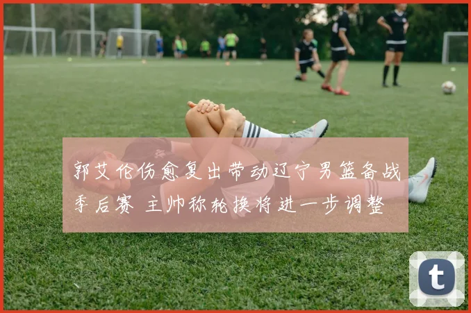 郭艾伦伤愈复出带动辽宁男篮备战季后赛 主帅称轮换将进一步调整