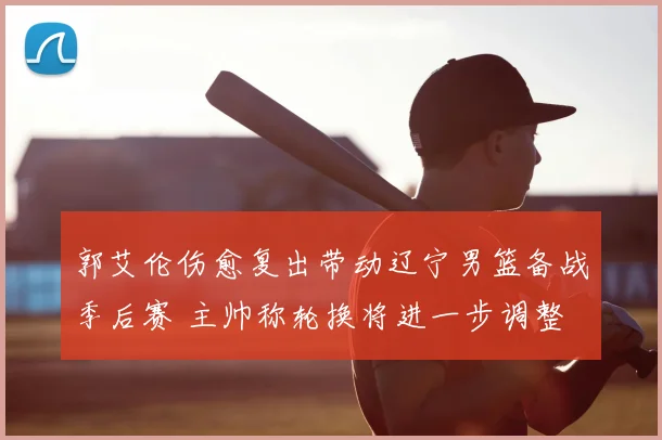 郭艾伦伤愈复出带动辽宁男篮备战季后赛 主帅称轮换将进一步调整