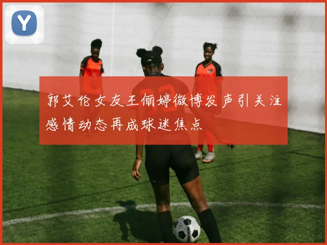 郭艾伦女友王俪婷微博发声引关注感情动态再成球迷焦点