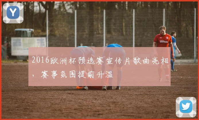 2016欧洲杯预选赛宣传片歌曲亮相,赛事氛围提前升温
