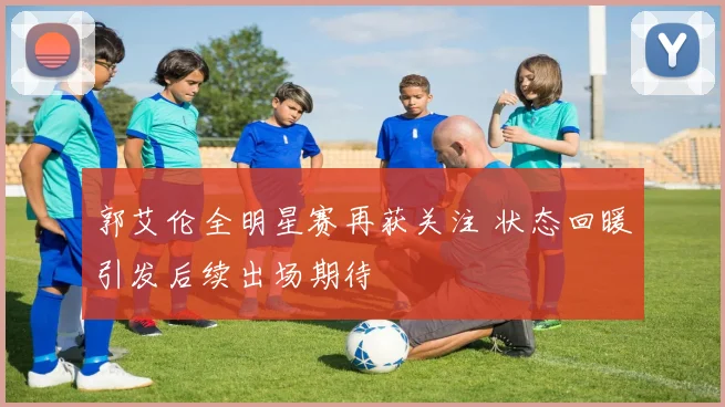 郭艾伦全明星赛再获关注 状态回暖引发后续出场期待