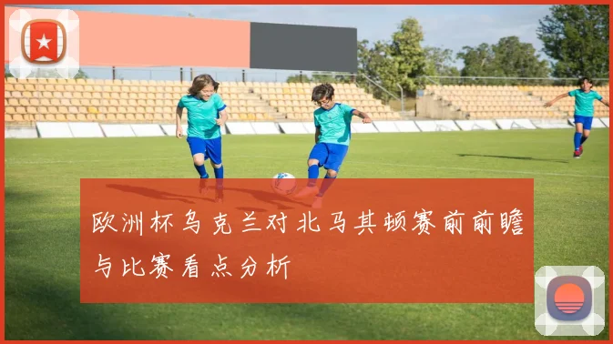 欧洲杯乌克兰对北马其顿赛前前瞻与比赛看点分析